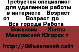 Требуется специалист для удаленной работы в интернете › Возраст от ­ 18 › Возраст до ­ 56 - Все города Работа » Вакансии   . Ханты-Мансийский,Югорск г.